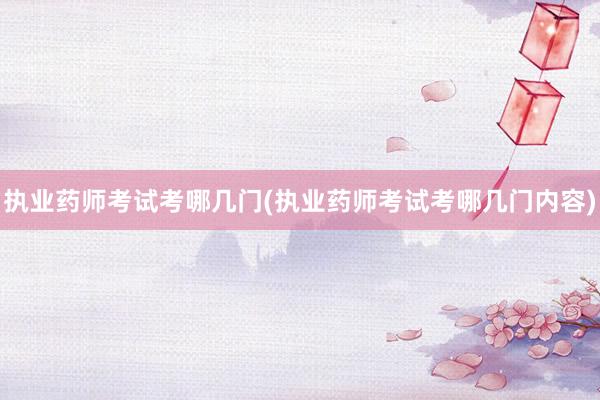 执业药师考试考哪几门(执业药师考试考哪几门内容)