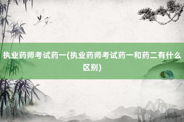 执业药师考试药一(执业药师考试药一和药二有什么区别)
