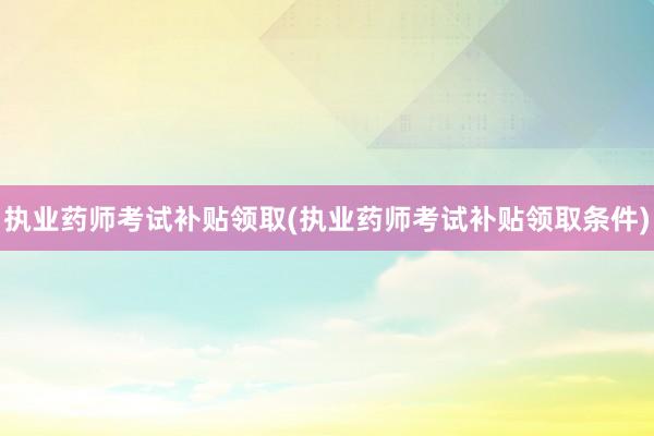 执业药师考试补贴领取(执业药师考试补贴领取条件)