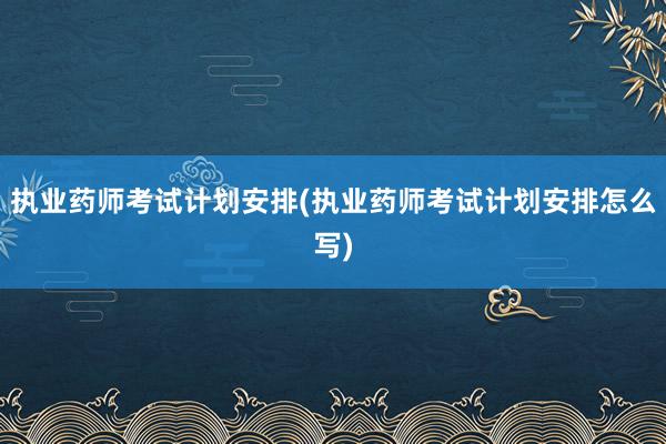 执业药师考试计划安排(执业药师考试计划安排怎么写)