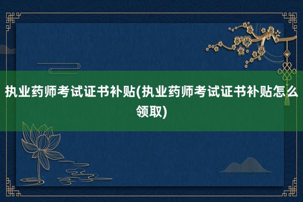 执业药师考试证书补贴(执业药师考试证书补贴怎么领取)
