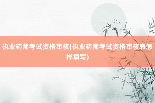 执业药师考试资格审核(执业药师考试资格审核表怎样填写)