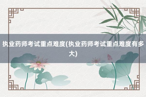 执业药师考试重点难度(执业药师考试重点难度有多大)