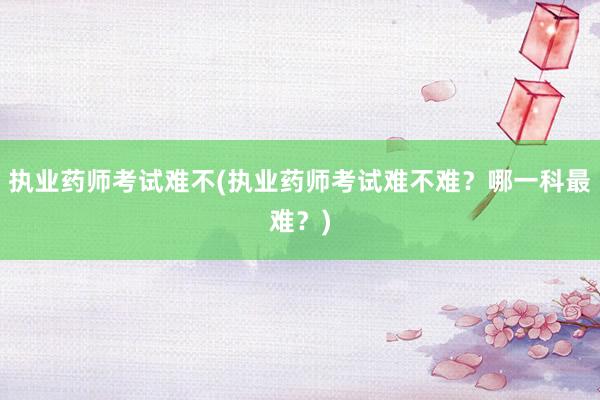 执业药师考试难不(执业药师考试难不难？哪一科最难？)
