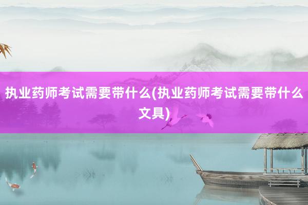 执业药师考试需要带什么(执业药师考试需要带什么文具)