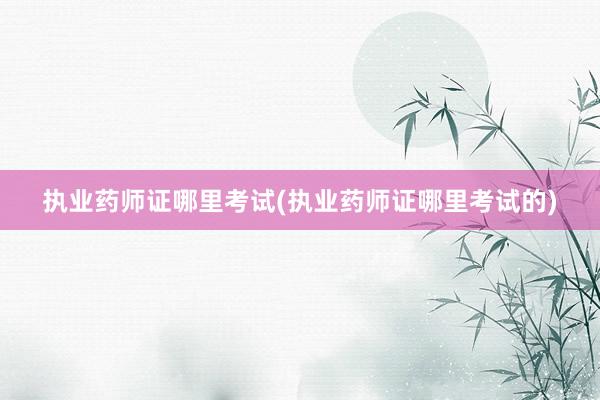 执业药师证哪里考试(执业药师证哪里考试的)