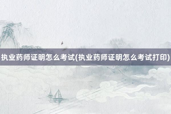 执业药师证明怎么考试(执业药师证明怎么考试打印)