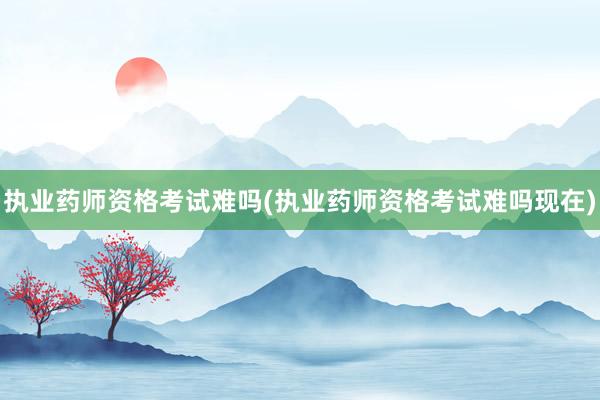 执业药师资格考试难吗(执业药师资格考试难吗现在)