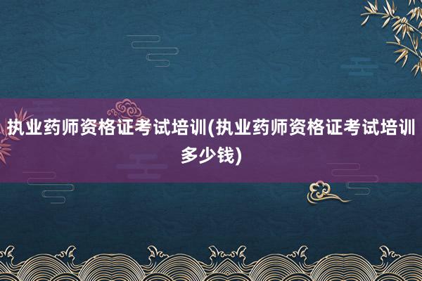 执业药师资格证考试培训(执业药师资格证考试培训多少钱)
