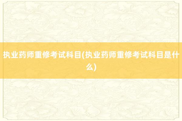 执业药师重修考试科目(执业药师重修考试科目是什么)