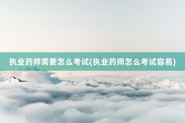 执业药师需要怎么考试(执业药师怎么考试容易)