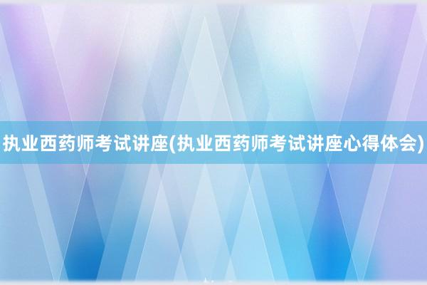 执业西药师考试讲座(执业西药师考试讲座心得体会)