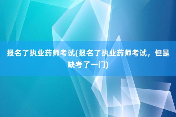 报名了执业药师考试(报名了执业药师考试，但是缺考了一门)