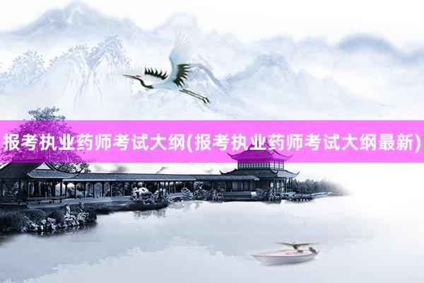报考执业药师考试大纲(报考执业药师考试大纲最新)