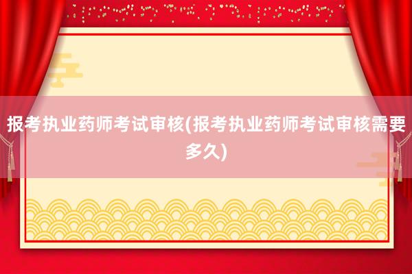 报考执业药师考试审核(报考执业药师考试审核需要多久)
