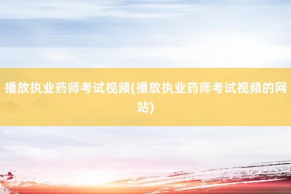 播放执业药师考试视频(播放执业药师考试视频的网站)