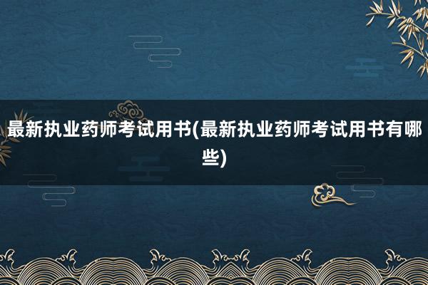 最新执业药师考试用书(最新执业药师考试用书有哪些)