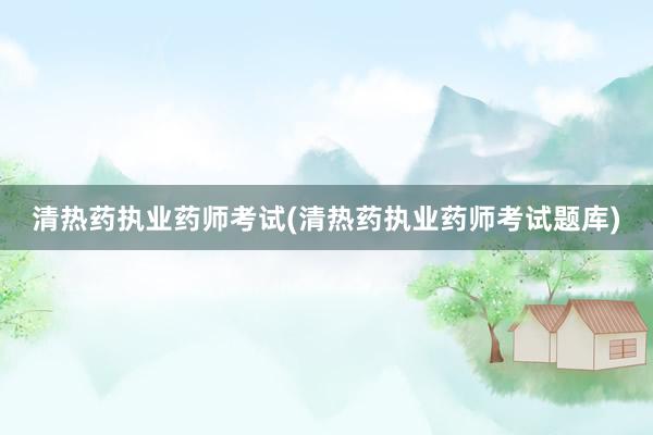 清热药执业药师考试(清热药执业药师考试题库)