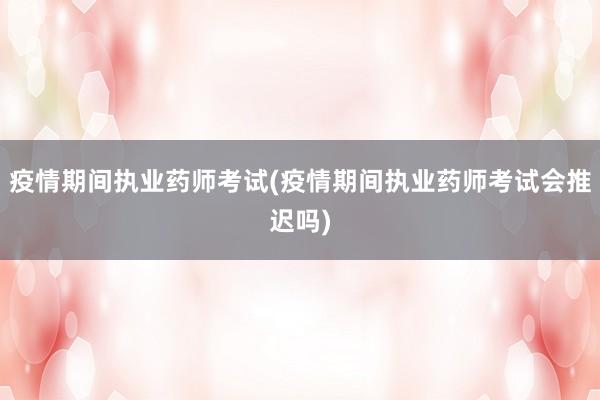 疫情期间执业药师考试(疫情期间执业药师考试会推迟吗)