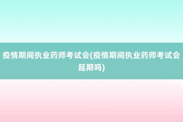 疫情期间执业药师考试会(疫情期间执业药师考试会延期吗)