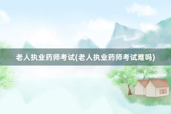 老人执业药师考试(老人执业药师考试难吗)