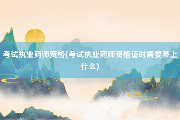 考试执业药师资格(考试执业药师资格证时需要带上什么)