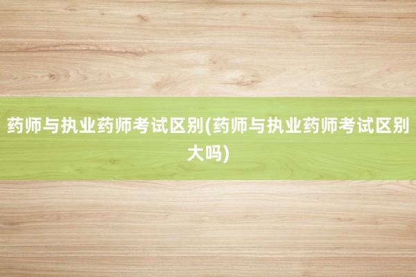 药师与执业药师考试区别(药师与执业药师考试区别大吗)