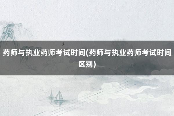 药师与执业药师考试时间(药师与执业药师考试时间区别)
