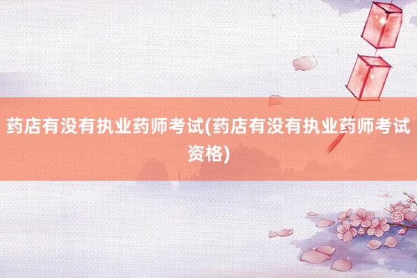 药店有没有执业药师考试(药店有没有执业药师考试资格)