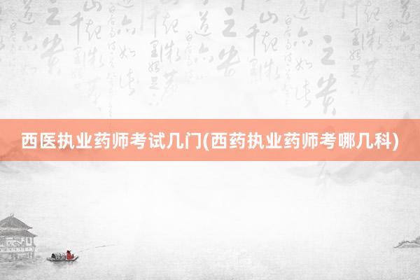 西医执业药师考试几门(西药执业药师考哪几科)
