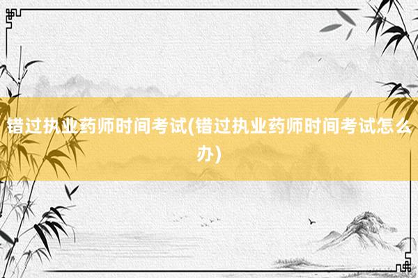 错过执业药师时间考试(错过执业药师时间考试怎么办)