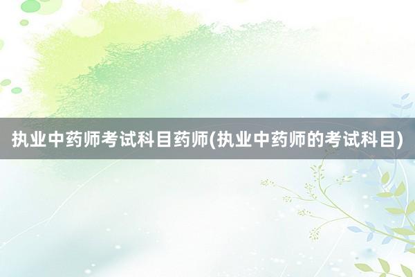 执业中药师考试科目药师(执业中药师的考试