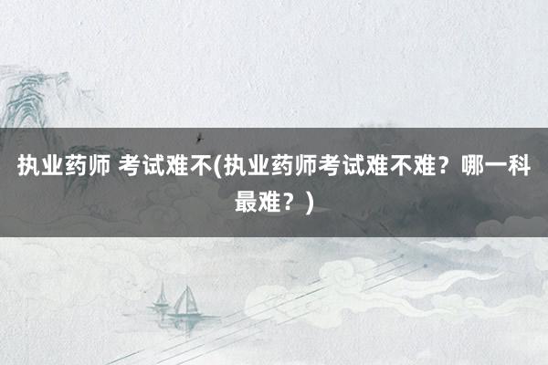 执业药师 考试难不(执业药师考试难不难？