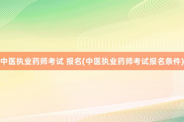 中医执业药师考试 报名(中医执业药师考试