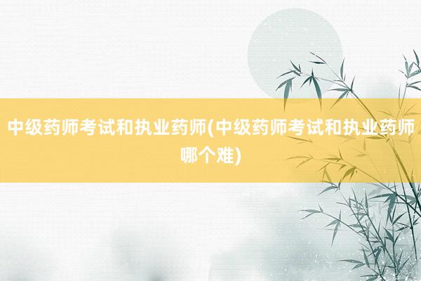 中级药师考试和执业药师(中级药师考试和执