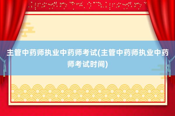 主管中药师执业中药师考试(主管中药师执业中药师考试时间)