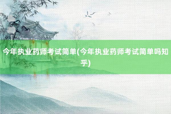 今年执业药师考试简单(今年执业药师考试简单吗知乎)