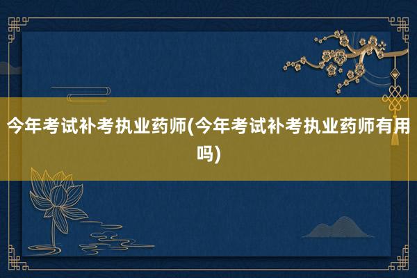今年考试补考执业药师(今年考试补考执业药师有用吗)