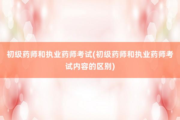 初级药师和执业药师考试(初级药师和执业药师考试内容的区别)