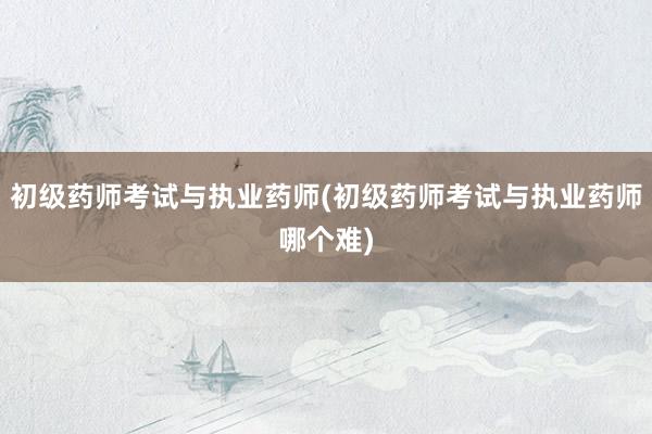 初级药师考试与执业药师(初级药师考试与执业药师哪个难)