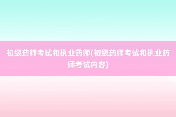 初级药师考试和执业药师(初级药师考试和执业药师考试内容)