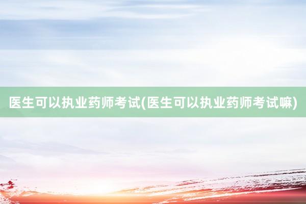 医生可以执业药师考试(医生可以执业药师考试嘛)