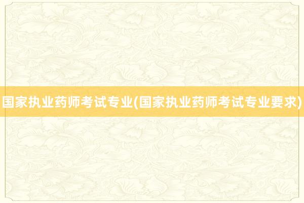 国家执业药师考试专业(国家执业药师考试专业要求)
