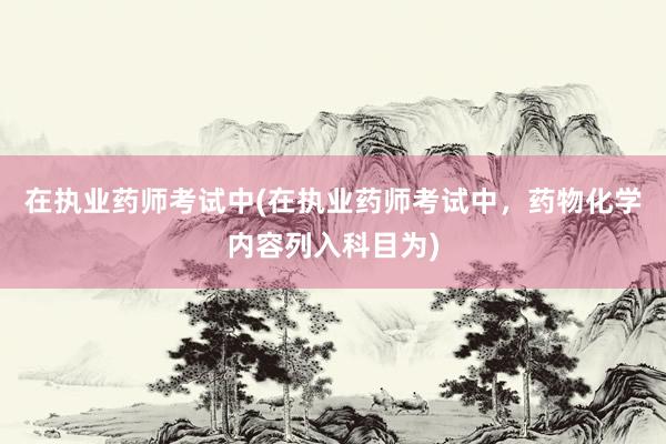 在执业药师考试中(在执业药师考试中，药物化学内容列入科目为)