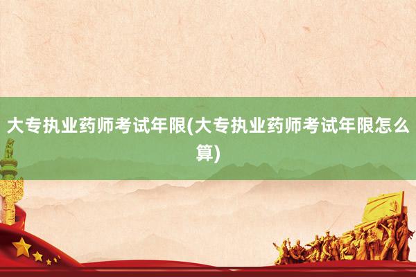 大专执业药师考试年限(大专执业药师考试年限怎么算)