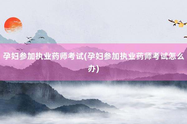 孕妇参加执业药师考试(孕妇参加执业药师考试怎么办)