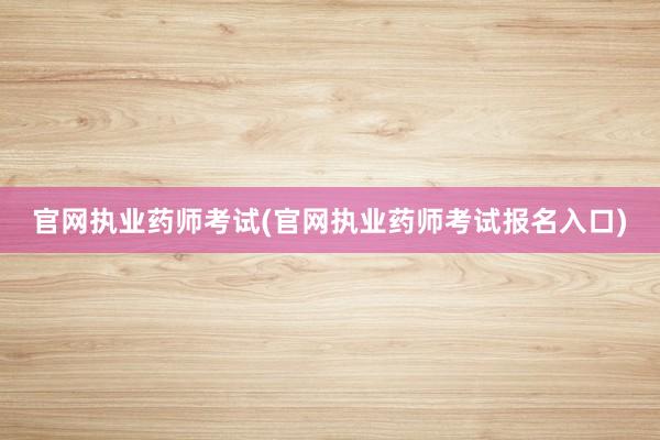 官网执业药师考试(官网执业药师考试报名入口)