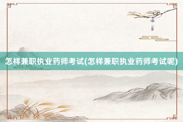 怎样兼职执业药师考试(怎样兼职执业药师考试呢)