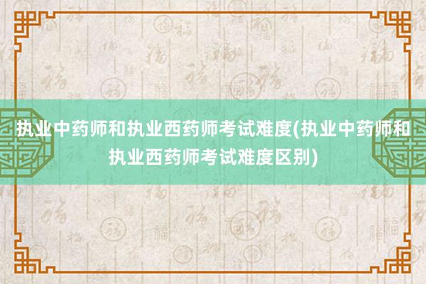 执业中药师和执业西药师考试难度(执业中药师和执业西药师考试难度区别)