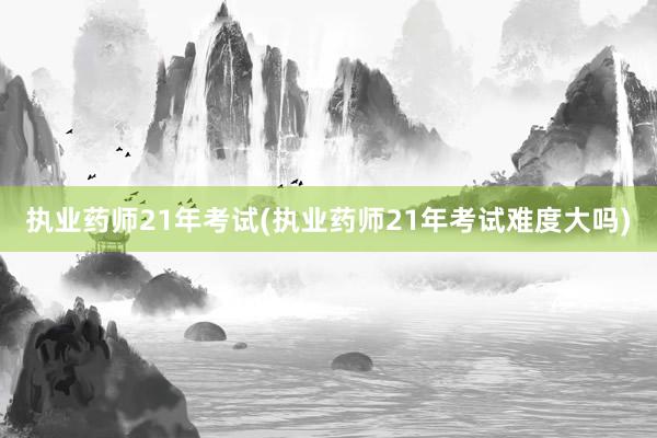 执业药师21年考试(执业药师21年考试难度大吗)
